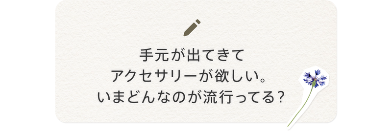 手元が出てきてアクセサリーが欲しい。いまどんなのが流行ってる？