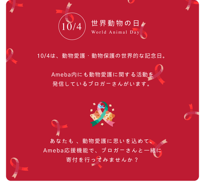 10/4は世界動物の日。動物愛護・動物保護の世界的な記念日、 Ameba内にも動物愛護に関する活動を 発信しているブロガーさんがいます。あなたも 、動物愛護に思いを込めて、 Ameba応援機能で、ブロガーさんと一緒に 寄付を行ってみませんか?