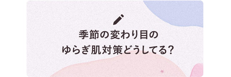 季節の変わり目のゆらぎ肌対策どうしてる?