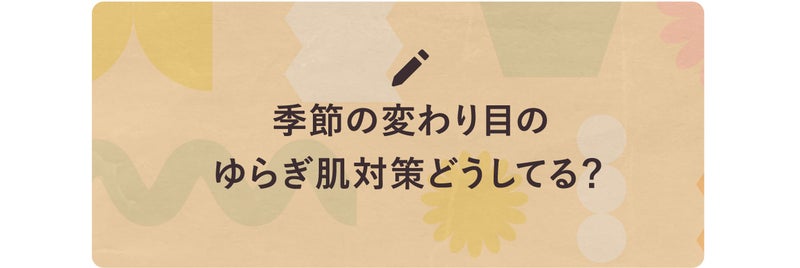季節の変わり目のゆらぎ肌対策どうしてる?